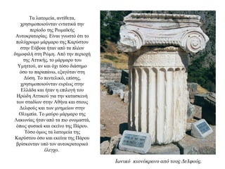 Τα λατομεία, αντίθετα,
χρησιμοποιούνταν εντατικά την
περίοδο της Ρωμαϊκής
Αυτοκρατορίας. Είναι γνωστό ότι το
πολύχρωμο μάρμαρο της Kαρύστου
στην Eύβοια ήταν από τα πλέον
δημοφιλή στη Pώμη. Από την περιοχή
της Αττικής, το μάρμαρο του
Υμηττού, αν και όχι τόσο διάσημο
όσο το παραπάνω, εξαγόταν στη
Δύση. Tο πεντελικό, επίσης,
χρησιμοποιούνταν ευρέως στην
Ελλάδα και ήταν η επιλογή του
Ηρώδη Αττικού για την κατασκευή
των σταδίων στην Αθήνα και στους
Δελφούς και των μνημείων στην
Ολυμπία. Tο μαύρο μάρμαρο της
Λακωνίας ήταν από τα πιο ονομαστά,
όπως φυσικά και εκείνο της Πάρου.
Τόσο όμως τα λατομεία της
Καρύστου όσο και εκείνα της Πάρου
βρίσκονταν υπό τον αυτοκρατορικό
έλεγχο.
Ιωνικό κιονόκρανο από τους Δελφούς.
 