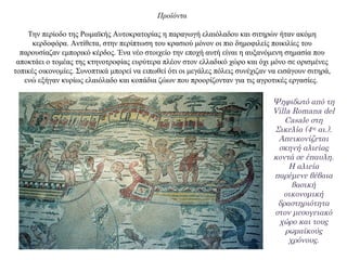 Προϊόντα
Την περίοδο της Ρωμαϊκής Αυτοκρατορίας η παραγωγή ελαιόλαδου και σιτηρών ήταν ακόμη
κερδοφόρα. Αντίθετα, στην περίπτωση του κρασιού μόνον οι πιο δημοφιλείς ποικιλίες του
παρουσίαζαν εμπορικό κέρδος. Ένα νέο στοιχείο την εποχή αυτή είναι η αυξανόμενη σημασία που
αποκτάει ο τομέας της κτηνοτροφίας ευρύτερα πλέον στον ελλαδικό χώρο και όχι μόνο σε ορισμένες
τοπικές οικονομίες. Συνοπτικά μπορεί να ειπωθεί ότι οι μεγάλες πόλεις συνέχιζαν να εισάγουν σιτηρά,
ενώ εξήγαν κυρίως ελαιόλαδο και κοπάδια ζώων που προορίζονταν για τις αγροτικές εργασίες.
Ψηφιδωτό από τη
Villa Romana del
Casale στη
Σικελία (4ος αι.).
Απεικονίζεται
σκηνή αλιείας
κοντά σε έπαυλη.
Η αλιεία
παρέμενε βέβαια
βασική
οικονομική
δραστηριότητα
στον μεσογειακό
χώρο και τους
ρωμαϊκούς
χρόνους.
 