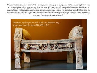 Θα μπορούσε, τελικά, να ειπωθεί ότι σε γενικές γραμμές οι ελληνικές πόλεις αναπτύχθηκαν και
ότι σε ορισμένα μέρη η γη περιήλθε στην κατοχή ενός μικρού αριθμού πλουσίων. Αντίθετα, οι
περιοχές που βρίσκονταν μακριά από τα μεγάλα κέντρα -όπως για παράδειγμα η Εύβοια που τα
κοιτάσματα χαλκού της είχαν πλέον εξαντληθεί- υπέστησαν μία σοβαρή μείωση του πληθυσμού
τους και έναν γενικότερο μαρασμό.
Κρεβάτι αφιέρωμα σε ναό. Από την Ερέτρια της
κλασικής αποχής (περ.350-300 π.Χ.).
 