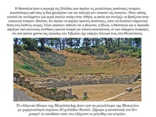 Η Θεσσαλία ήταν η περιοχή της Ελλάδας που παρήγε τις μεγαλύτερες ποσότητες σιτηρών,
περισσότερες από όσες η ίδια χρειαζόταν για την κάλυψη των τοπικών της αναγκών. Ήταν επίσης
γνωστό ότι τουλάχιστον μία φορά έστειλε σιτάρι στην Αθήνα, η οποία και συνέχιζε να βασίζεται στην
εισαγωγή σιτηρών. Ωστόσο, δεν πρέπει να παρήγε αρκετές ποσότητες, ώστε να διεκδικεί σημαντική
θέση στις διεθνείς αγορές. Είναι επιπλέον πιθανόν ότι η Βοιωτία, η Ηλεία, η Μεσσηνία και η Αρκαδία
παρήγαν υπό κανονικές συνθήκες αρκετά σιτηρά για τοπική κατανάλωση, αν και υπάρχουν αναφορές
ότι στα πρώτα χρόνια της εξουσίας του Τιβερίου είχε υπάρξει έλλειψή τους στη Μεγαλόπολη.
Το ελληνικό θέατρο της Μεγαλόπολης ήταν από τα μεγαλύτερα της Μεσογείου
με χωρητικότητα περίπου 20 χιλιάδων θεατών. Σήμερα η κατάστασή του δεν
μπορεί να αποδώσει ούτε στο ελάχιστο το μέγεθος του κτιρίου.
 