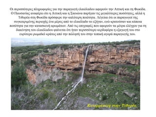 Οι περισσότερες πληροφορίες για την παραγωγή ελαιόλαδου αφορούν την Αττική και τη Φωκίδα.
Ο Παυσανίας αναφέρει ότι η Αττική και η Σικυώνα παρήγαν τις μεγαλύτερες ποσότητες, αλλά η
Τιθορέα στη Φωκίδα πρόσφερε την καλύτερη ποιότητα. Λέγεται ότι οι παραγωγοί της
συγκεκριμένης περιοχής ένα μέρος από το ελαιόλαδο το εξήγαν, ενώ κρατούσαν και κάποια
ποσότητα για την κατασκευή αρωμάτων. Από τις επιγραφές που αφορούν τα μέτρα ελέγχου για τη
διακίνηση του ελαιόλαδου φαίνεται ότι ήταν περισσότερο κερδοφόρα η εξαγωγή του στο
ευρύτερο ρωμαϊκό κράτος από την πώλησή του στην τοπική αγορά παραγωγής του.
Καταρράκτες στην Τιθορέα.
 