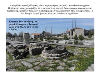 Αναμφίβολα αρκετές ελληνικές πόλεις παρήγαν κρασί, το οποίο καταναλωνόταν εγχώρια.
Ωστόσο, δεν υπάρχουν ενδείξεις ότι η παραγωγή για εξαγωγή ήταν επικερδής παρά μόνο στις
περιπτώσεις δημοφιλών ποικιλιών, οι οποίες όμως δεν καλλιεργούνταν στην κυρίως Ελλάδα. Tα
πιο διάσημα κρασιά ήταν της Χίου, της Λέσβου και της Θάσου.
Ερείπια του οκτάστηλου
ψευδοδίπτερου κλασικού
ναού στα Μέσα της νήσου
Λέσβου.
 