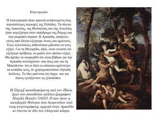 Κτηνοτροφία
Η κτηνοτροφία ήταν αρκετά αναπτυγμένη στις
περισσότερες περιοχές της Ελλάδας. Τα άλογα
της Λακωνίας, της Θεσσαλίας και της Αιτωλίας
ήταν περιζήτητα στον ιππόδρομο της Ρώμης και
στο ρωμαϊκό στρατό. Η Αρκαδία, επιπλέον,
εκτός από άλογα εξέτρεφε όνους και ημίονους.
Τους τελευταίους πιθανότατα μάλιστα να τους
εξήγε. Για τη Μεγαρίδα, πάλι, είναι γνωστό ότι
εξέτρεφε πρόβατα, το μαλλί των οποίων εξήγε.
Θα πρέπει να αναφερθεί ότι είναι βέβαιο για την
Αρκαδία τουλάχιστον -και ίσως και για τη
Μακεδονία- ότι οι ίδιοι οι κάτοικοι φρόντιζαν
τα κοπάδια τους, δε χρησιμοποιούσαν δηλαδή
δούλους. Το ίδιο φαίνεται ότι ίσχυε και για
όσους εργάζονταν ως ξυλοκόποι.
Η Σύριγξ καταδιωκόμενη από τον Πάνα,
έργο του σπουδαίου γάλλου ζωγράφου
Νικολά Πουσέν (1637). Ο παν ήταν η
κατεξοχήν θεότητα που λατρευόταν από
τους κτηνοτρόφους, αρχικά στην Αρκαδία
κι έπειτα σε όλο τον ελληνικό κόσμο.
 