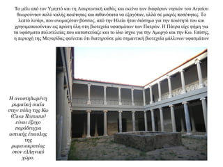 Το μέλι από τον Υμηττό και τη Λαυρεωτική καθώς και εκείνο των διαφόρων νησιών του Αιγαίου
θεωρούνταν πολύ καλής ποιότητας και πιθανότατα να εξαγόταν, αλλά σε μικρές ποσότητες. Το
λεπτό λινάρι, που ονομαζόταν βύσσος, από την Ηλεία ήταν διάσημο για την ποιότητά του και
χρησιμοποιούνταν ως πρώτη ύλη στη βιοτεχνία υφασμάτων των Πατρών. Η Πάτρα είχε φήμη για
τα υφάσματα πολυτελείας που κατασκεύαζε και το ίδιο ίσχυε για την Αμοργό και την Κω. Επίσης,
η περιοχή της Μεγαρίδας φαίνεται ότι διατηρούσε μία σημαντική βιοτεχνία μάλλινων υφασμάτων
Η αναστηλωμένη
ρωμαϊκή οικία
στην πόλη της Κω
(Casa Romana)
είναι έξοχο
παράδειγμα
αστικής έπαυλης
της
ρωμαιοκρατίας
στον ελληνικό
χώρο.
 