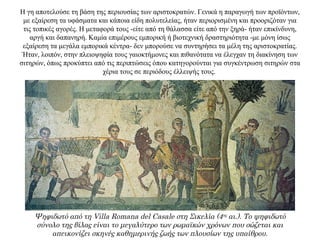 Η γη αποτελούσε τη βάση της περιουσίας των αριστοκρατών. Γενικά η παραγωγή των προϊόντων,
με εξαίρεση τα υφάσματα και κάποια είδη πολυτελείας, ήταν περιορισμένη και προοριζόταν για
τις τοπικές αγορές. Η μεταφορά τους -είτε από τη θάλασσα είτε από την ξηρά- ήταν επικίνδυνη,
αργή και δαπανηρή. Καμία επιμέρους εμπορική ή βιοτεχνική δραστηριότητα -με μόνη ίσως
εξαίρεση τα μεγάλα εμπορικά κέντρα- δεν μπορούσε να συντηρήσει τα μέλη της αριστοκρατίας.
Ήταν, λοιπόν, στην πλειοψηφία τους γαιοκτήμονες και πιθανότατα να έλεγχαν τη διακίνηση των
σιτηρών, όπως προκύπτει από τις περιπτώσεις όπου κατηγορούνται για συγκέντρωση σιτηρών στα
χέρια τους σε περιόδους έλλειψής τους.
Ψηφιδωτό από τη Villa Romana del Casale στη Σικελία (4ος αι.). Το ψηφιδωτό
σύνολο της βίλας είναι το μεγαλύτερο των ρωμαϊκών χρόνων που σώζεται και
απεικονίζει σκηνές καθημερινής ζωής των πλουσίων της υπαίθρου.
 