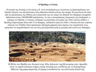 Ο Ηρώδης ο Αττικός
Η ιστορία της Αττικής το 2ο αιώνα μ.Χ. είναι συνδεδεμένη με τη ζωή και τις δραστηριότητες του
Ηρώδη Αττικού, του πλουσιότερου ίσως αθηναίου πολίτη εκείνης της εποχής. Η οικογένειά του ήταν
από τις παλαιότερες της Αθήνας και η περιουσία της τον καιρό του παππού του Ίππαρχου ανερχόταν
πιθανότατα στους 100.000.000 σηστέρτιους. Αν και ο αυτοκράτορας Δομιτιανός την κατάσχεσε, ο
πατέρας του Ηρώδη -ο Αττικός- κατάφερε να ανακτήσει ένα μέρος της. Όταν εκείνος πέθανε, ο
Ηρώδης κληρονόμησε πάνω από 12 εκ.δραχμές. Δεδομένου όμως ότι τόσο ο Αττικός όσο και η πρώτη
σύζυγός του Vibullia Alcia πρόσφεραν απλόχερα χρήματα προς όφελος των συμπολιτών τους,
μπόρεσαν να κληροδοτήσουν στο γιο τους μία περιουσία μισή σε μέγεθος από εκείνη του Ίππαρχου.
Η βίλλα του Ηρώδη του Αττικού στην Εύα Δολιανών της Κυνουρίας στην Αρκαδία
είναι το σημαντικότερο κτήριο εκτός Αττικής που συνδέεται με το διασημότερο
Αθηναίο της ρωμαιοκρατίας. Ο χώρος ανασκάπτεται τις τελευταίες δεκαετίες.
 