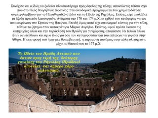 Συνέχισε και ο ίδιος να ξοδεύει πλουσιοπάροχα προς όφελος της πόλης, αποκτώντας τέτοια ισχύ
που στο τέλος θεωρήθηκε τύραννος. Στα οικοδομικά προγράμματα που χρηματοδότησε
συμπεριλαμβάνονταν το Παναθηναϊκό στάδιο και το Ωδείο της Ρήγιλλας. Επίσης, είχε αναλάβει
τα έξοδα αρκετών λειτουργιών. Ανάμεσα στο 170 και 174 μ.Χ. οι εχθροί του κατάφεραν να τον
απομακρύνουν στο Ώρικον της Ηπείρου. Επειδή όμως αυτό είχε οικονομικό κόστος για την πόλη,
τέθηκε το ζήτημα στον αυτοκράτορα Μάρκο Αυρήλιο. Εκείνος, αφού πρώτα άκουσε τις
κατηγορίες αλλά και την παράκληση του Ηρώδη για συγχώρεση, αποφάσισε ότι τελικά άλλοι
ήταν οι υπεύθυνοι και όχι ο ίδιος για όσα τον κατηγορούσαν και του επέτρεψε να γυρίσει στην
Αθήνα. Η επιστροφή του ήταν μεν θριαμβευτική, η παραμονή του όμως στην πόλη ολιγόχρονη,
μέχρι το θάνατό του το 177 μ.Χ.
Το Ωδείο του Ηρώδη Αττικού που
έκτισε προς τιμή της δεύτερης
γυναίκας του Ρήγιλλας (Ηρώδειο)
αποτελεί και σήμερα χώρο
πολιτισμού.
 