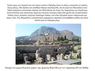 Εκτός όμως των δωρεών και των έργων αυτών ο Ηρώδης έκανε κι άλλες ευεργεσίες σε πολλές
άλλες πόλεις. Με δαπάνη του κτίσθηκε θέατρο στη Κόρινθο, στο δε Ιερό του Ποσειδώνα στον
Ισθμό αφιέρωσε κολοσσιαίο άγαλμα του Ποσειδώνα και έτερο της Αμφιτρίτης και σύμπλεγμα
πολυτελέστατο που απεικόνιζε άρμα που έσερναν τέσσερις ίπποι από χρυσό και ελεφαντοστού.
Επίσης στους Δελφούς ανήγειρε ολόκληρο στάδιο, ενώ στην Ολυμπία έκτισε υδραγωγείο και
έφερε νερό. Στις Θερμοπύλες κατασκεύασε μαρμάρινες ιαματικές κολυμβήθρες καθώς και άλλα
πολλά έργα σε διάφορα μέρη.
Άποψη του αρχαιολογικού χώρου της Αρχαίας Κορίνθου με τον Ακροκόρινθο στο βάθος.
 