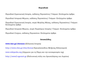 Περιοδικά
Περιοδικό Στρατιωτική Ιστορία, εκδόσεις Περισκόπιο/ Γνώμων: Επιλεγμένα άρθρα
Περιοδικό Ιστορικά Θέματα, εκδόσεις Περισκόπιο/ Γνώμων: Επιλεγμένα άρθρα
Περιοδικό Στρατιωτική Ιστορία, σειρά Μεγάλες Μάχες, εκδόσεις Περισκόπιο/ Γνώμων:
Επιλεγμένα άρθρα
Περιοδικό Ιστορικά Θέματα, σειρά Παγκόσμια Ιστορία/ Γνώμων: Επιλεγμένα άρθρα
Περιοδικό Corpus, εκδόσεις Περισκόπιο: Επιλεγμένα άρθρα
Ιστοσελίδες
www.ime.gr/chronos (Ελληνική Ιστορία)
http://www.ehw.gr/ehw/forms( Εγκυκλοπαίδεια Μείζονος Ελληνισμού)
www.wikipedia.org (Λήμματα για τη Ρώμη και την αυτοκρατορία της)
http://www2.egeonet.gr (Πολιτιστική πύλη του Αρχιπελάγους του Αιγαίου)
 