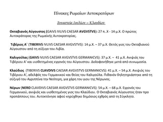 Πίνακες Ρωμαίων Αυτοκρατόρων
Δυναστεία Ιουλίων – Κλαυδίων
Οκταβιανός Αύγουστος (GAIVS IVLIVS CAESAR AVGVSTVS): 27 π..Χ - 14 μ.Χ. Ο πρώτος
Αυτοκράτορας της Ρωμαϊκής Αυτοκρατορίας.
Τιβέριος Α΄ (TIBERIVS IVLIVS CAESAR AVGVSTVS): 14 μ.Χ. – 37 μ.Χ. Θετός γιος του Οκταβιανού
Αύγουστου από τη σύζυγο του Λιβία.
Καλιγούλας (GAIVS IVLIVS CAESAR AVGVSTVS GERMANICVS): 37 μ.Χ. – 41 μ.Χ. Ανιψιός του
Τιβέριου Α' και υιοθετημένος εγγονός του Αύγουστου. Δολοφονήθηκε μετά από συνωμοσία.
Κλαύδιος (TIBERIVS CLAVDIVS CAESAR AVGVSTVS GERMANICVS): 41 μ.Χ. – 54 μ.Χ. Ανιψιός του
Τιβέριου Α', αδελφός του Γερμανικού και θείος του Καλιγούλα. Πιθανόν δηλητηριάστηκε από τη
σύζυγό του Αγριππίνα την Νεότερη, για χάρη του γιου της Νέρωνος.
Νέρων (NERO CLAVDIVS CAESAR AVGVSTVS GERMANICVS): 54 μ.Χ. – 68 μ.Χ. Εγγονός του
Γερμανικού, ανιψιός και υιοθετημένος γιος του Κλαύδιου. Ο Οκταβιανός Αύγουστος ήταν προ
προπάππους του. Αυτοκτόνησε αφού κηρύχθηκε δημόσιος εχθρός από τη Σύγκλητο.
 