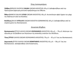 Έτος 4 αυτοκρατόρων
Γάλβας (SERVIVS SVLPICIVS GALBA CAESAR AVGVSTVS): 69 μ.Χ. Δολοφονήθηκε από την
Πραιτωριανή φρουρά μετά από πραξικόπημα του Όθωνα .
Όθων (MARCVS SALVIVS OTHO CAESAR AVGVSTVS): 69 μ.Χ. Αυτοκτόνησε αφού έχασε την μάχη
του Bedriacum από τον Βιτέλλιο.
Βιτέλλιος (AVLVS VITELLIVS CAESAR AVGVSTVS GERMANICVS): 69 μ.Χ. Δολοφονήθηκε από τα
στρατεύματα του Βεσπασιανού.
Δυναστεία Φλαβίων
Βεσπασιανός (TITVS FLAVIVS CAESAR VESPASIANVS AVGVSTVS): 69 μ.Χ. – 79 μ.Χ. Απέκτησε την
εξουσία με την βοήθεια των λεγεώνων της ανατολής εναντίον του Βιτέλλιου.
Τίτος (TITVS FLAVIVS CAESAR VESPASIANVS AVGVSTVS): 79 μ.Χ. – 81 μ.Χ. Γιος του Βεσπασιανού.
Δομιτιανός (TITVS FLAVIVS CAESAR DOMITIANVS AVGVSTVS): 81 μ.Χ. – 96 μ.Χ. Γιος του
Βεσπασιανού. Δολοφονήθηκε από δικαστικούς.
 