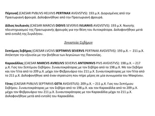 Πέρτιναξ (CAESAR PVBLIVS HELVIVS PERTINAX AVGVSTVS): 193 μ.Χ. Διορισμένος από την
Πραιτωριανή φρουρά. Δολοφονήθηκε από την Πραιτωριανή φρουρά.
Δίδιος Ιουλιανός (CAESAR MARCVS DIDIVS SEVERVS IVLIANVS AVGVSTVS): 193 μ.Χ. Νικητής
πλειστηριασμού της Πραιτωριανής φρουράς για την θέση του Αυτοκράτορα. Δολοφονήθηκε μετά
από εντολή της Συγκλήτου.
Δυναστεία Σεβήρων
Σεπτίμιος Σεβήρος (CAESAR LVCIVS SEPTIMIVS SEVERVS PERTINAX AVGVSTVS): 193 μ.Χ. – 211 μ.Χ.
Απόκτησε την εξουσία με την βοήθεια των λεγεώνων της Παννονίας.
Καρακάλλας (CAESAR MARCVS AVRELIVS SEVERVS ANTONINVS PIVS AVGVSTVS): 198 μ.Χ. – 217
μ.Χ. Γιος του Σεπτίμιου Σεβήρου. Συναυτοκράτορας με τον Σεβήρο από το 198 μ.Χ. Με τον Σεβήρο
και τον Γέτα από το 209 μ.Χ. μέχρι τον Φεβρουάριο του 211 μ.Χ. Συναυτοκράτορας με τον Γέτα από
το 211 μ.Χ. Δολοφονήθηκε από έναν στρατιώτη που πήρε μέρος σε μία συνωμοσία του Μακρίνου.
Γέτας (CAESAR PVBLIVS SEPTIMIVS GETA AVGVSTUS): 209 μ.Χ. – 211 μ.Χ. Γιος του Σεπτίμιου
Σεβήρου. Συναυτοκράτορας με τον Σεβήρο από το 198 μ.Χ. και τον Καρακάλλα από το 209 μ.Χ.
μέχρι τον Φεβρουάριο του 211 μ.Χ. Συναυτοκράτορας με τον Καρακάλλα μέχρι το 211 μ.Χ.
Δολοφονήθηκε μετά από εντολή του Καρακάλλα.
 