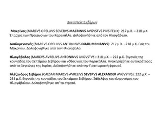 Δυναστεία Σεβήρων
Μακρίνος (MARCVS OPELLIVS SEVERVS MACRINVS AVGVSTVS PIVS FELIX): 217 μ.Χ. – 218 μ.Χ.
Έπαρχος των Πραιτωρίων του Καρακάλλα. Δολοφονήθηκε από τον Ηλιογάβαλο.
Διαδυμενιανός (MARCVS OPELLIVS ANTONINVS DIADUMENIANVS): 217 μ.Χ. –218 μ.Χ. Γιος του
Μακρίνου. Δολοφονήθηκε από τον Ηλιογάβαλο.
Ηλιογάβαλος (MARCVS AVRELIVS ANTONINVS AVGVSTVS): 218 μ.Χ. – 222 μ.Χ. Εγγονός της
κουνιάδας του Σεπτίμιου Σεβήρου και νόθος γιος του Καρακάλλα. Ανακηρύχθηκε αυτοκράτορας
από τις λεγεώνες της Συρίας. Δολοφονήθηκε από την Πραιτωριανή φρουρά
Αλέξανδρος Σεβήρος (CAESAR MARCVS AVRELIVS SEVERVS ALEXANDER AVGVSTVS): 222 μ.Χ. –
235 μ.Χ. Εγγονός της κουνιάδας του Σεπτίμιου Σεβήρου. Ξάδελφος και κληρονόμος του
Ηλιογάβαλου. Δολοφονήθηκε απ' το στρατό.
 