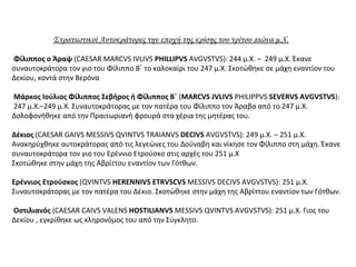 Στρατιωτικοί Αυτοκράτορες την εποχή της κρίσης του τρίτου αιώνα μ.Χ.
Φίλιππος ο Άραψ (CAESAR MARCVS IVLIVS PHILLIPVS AVGVSTVS): 244 μ.Χ. – 249 μ.Χ. Έκανε
συναυτοκράτορα τον γιο του Φίλιππο Β΄ το καλοκαίρι του 247 μ.Χ. Σκοτώθηκε σε μάχη εναντίον του
Δεκίου, κοντά στην Βερόνα
Μάρκος Ιούλιος Φίλιππος Σεβήρος ή Φίλιππος Β΄ (MARCVS JVLIVS PHILIPPVS SEVERVS AVGVSTVS):
247 μ.Χ.–249 μ.Χ. Συναυτοκράτορας με τον πατέρα του Φίλιππο τον Άραβα από το 247 μ.Χ.
Δολοφονήθηκε από την Πραιτωριανή φρουρά στα χέρια της μητέρας του.
Δέκιος (CAESAR GAIVS MESSIVS QVINTVS TRAIANVS DECIVS AVGVSTVS): 249 μ.Χ. – 251 μ.Χ.
Ανακηρύχθηκε αυτοκράτορας από τις λεγεώνες του Δούναβη και νίκησε τον Φίλιππο στη μάχη. Έκανε
συναυτοκράτορα τον γιο του Ερέννιο Ετρούσκο στις αρχές του 251 μ.Χ
Σκοτώθηκε στην μάχη της Αβρίττου εναντίον των Γότθων.
Ερέννιος Ετρούσκος (QVINTVS HERENNIVS ETRVSCVS MESSIVS DECIVS AVGVSTVS): 251 μ.Χ.
Συναυτοκράτορας με τον πατέρα του Δέκιο. Σκοτώθηκε στην μάχη της Αβρίττου εναντίον των Γότθων.
Οστιλιανός (CAESAR CAIVS VALENS HOSTILIANVS MESSIVS QVINTVS AVGVSTVS): 251 μ.Χ. Γιος του
Δεκίου , εγκρίθηκε ως κληρονόμος του από την Σύγκλητο.
 