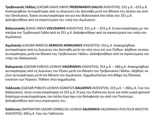 Τρεβονιανός Γάλλος (CAESAR GAIVS VIBIVS TREBONIANVS GALLVS AVGVSTVS): 251 μ.Χ. –253 μ.Χ.
Ανακηρύχθηκε αυτοκράτορας από τις λεγεώνες του Δούναβη μετά τον θάνατο του Δεκίου και αντί
του Οστιλιανού. Έκανε συναυτοκράτορα τον γιο του Βολουσιανό στο τέλος του 251 μ.Χ.
Δολοφονήθηκε από τα στρατεύματα του υπέρ του Αιμιλιανού.
Βολουσιανός (GAIVS VIBIVS VOLVSIANVS AVGVSTVS): 251 μ.Χ. – 253 μ.Χ. Συναυτοκράτορας με τον
πατέρα του Τρεβονιανό Γάλλο από το 251 μ.Χ. Δολοφονήθηκε από τα στρατεύματα του υπέρ του
Αιμιλιανού.
Αιμιλιανός (CAESAR MARCVS AEMILIVS AEMILIANVS AVGVSTVS): 253 μ.Χ. Ανακηρύχθηκε
αυτοκράτορας από τις λεγεώνες του Δούναβη μετά την νίκη τους επί των Γότθων. Δέχθηκε να γίνει
αυτοκράτορας μετά τον θάνατο του Τρεβονιανού Γάλλου. Δολοφονήθηκε από τα στρατεύματα του
υπέρ του Βαλεριανού.
Βαλεριανός (CAESAR PVBLIVS LICINIVS VALERIANVS AVGVSTVS): 253 μ.Χ. – 260 μ.Χ. Ανακηρύχθηκε
αυτοκράτορας από τις λεγεώνες του Ρήνου μετά τον θάνατο του Τρεβονιανού Γάλλου. Δέχθηκε να
γίνει αυτοκράτορας μετά τον θάνατο του Αιμιλιανού. Αιχμαλωτίστηκε στη Μάχη της Έδεσσας
εναντίον των Περσών. Πέθανε στην αιχμαλωσία.
Γαλλιηνός (CAESAR PVBLIVS LICINIVS EGNATIVS GALLIENVS AVGVSTVS): 253 μ.Χ. – 268 μ.Χ. Γιος του
Βαλεριανού, έγινε συναυτοκράτορας το 253 μ.Χ. Ο γιος του Σαλόνινος έγινε για πολύ μικρό χρονικό
διάστημα συναυτοκράτορας τον Ιούλιο λίγο πριν την δολοφονία του από τον Ποστούμο.
Δολοφονήθηκε από τους στρατηγούς του.
Σαλόνινος (IMPERATOR CAESAR CORNELIVS LICINIVS SALONINVS VALERIANVS PIVS FELIX INVICTVS
AVGVSTVS): 260 μ.Χ. Γιος του Γαλλιηνού.
 