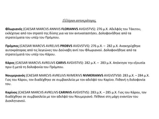 Ιλλύριοι αυτοκράτορες
Φλωριανός (CAESAR MARCVS ANNIVS FLORIANVS AVGVSTVS): 276 μ.Χ. Αδελφός του Τάκιτου,
εκλέχτηκε από τον στρατό της δύσης για να τον αντικαταστήσει. Δολοφονήθηκε από τα
στρατεύματα του υπέρ του Πρόμπου.
Πρόμπος (CAESAR MARCVS AVRELIVS PROBVS AVGVSTVS): 276 μ.Χ. – 282 μ.Χ. Ανακηρύχθηκε
αυτοκράτορας από τις λεγεώνες του Δούναβη αντί του Φλωριανού. Δολοφονήθηκε από τα
στρατεύματά του υπέρ του Κάρου.
Κάρος (CAESAR MARCVS AVRELIVS CARVS AVGVSTVS): 282 μ.Χ. – 283 μ.Χ. Απόκτησε την εξουσία
πριν ή μετά τη δολοφονία του Πρόμπου.
Νουμεριανός (CAESAR MARCVS AVRELIVS NVMERIVS NVMERIANVS AVGVSTVS0: 283 μ.Χ. – 284 μ.Χ.
Γιος του Κάρου, τον διαδέχθηκε σε συμβασιλεία με τον αδελφό του Καρίνο. Πιθανή η δολοφονία
του.
Καρίνος (CAESAR MARCVS AVRELIVS CARINVS AVGVSTVS): 283 μ.Χ. – 285 μ.Χ. Γιος του Κάρου, τον
διαδέχθηκε σε συμβασιλεία με τον αδελφό του Νουμεριανό. Πέθανε στη μάχη εναντίον του
Διοκλητιανού.
 