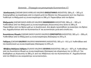Δεσποτεία (Τετραρχία και μονοκρατορία Κωνσταντίνου Α’)
Διοκλητιανός (CAESAR GAIVS AVRELIVS VALERIVS DIOCLETIANVS AVGVSTVS): 284 μ.Χ. – 305 μ.Χ.
Ανακηρύχθηκε αυτοκράτορας από το στρατό μετά τον θάνατο του Νουμεριανού αντί του Καρίνου.
Υιοθέτησε το Μαξιμιανό ως συναυτοκράτορα το 286 μ.Χ. Παραιτήθηκε από τον θρόνο.
Μαξιμιανός (CAESAR GAIVS AVRELIVS VALERIVS MAXIMIANVS AVGVSTVS0: 286 μ.Χ. – 305 μ.Χ.
Υιοθετήθηκε από τον Μαξιμιανό ως συναυτοκράτορας (Αύγουστος) στην Δύση το 286 μ.Χ.
Παραιτήθηκε από τον θρόνο μαζί με το Διοκλητιανό. Δύο φορές προσπάθησε να ανακτήσει τον θρόνο
του. Αιχμαλωτίστηκε από τον Κωνσταντίνο Α‘ και αυτοκτόνησε μετά από εντολή του.
Κωνστάντιος Χλωρός (CAESAR GAIVS FLAVIVS VALERIVS CONSTANTIVS AVGVSTVS): 305 μ.Χ. – 306 μ.Χ.
Υιοθετήθηκε από το Μαξιμιανό ως συναυτοκράτορας (Καίσαρας) το 293 μ.Χ.
Γαλέριος (CAESAR GALERIVS VALERIVS MAXIMIANVS AVGVSTVS): 305 μ.Χ. –311 μ.Χ. Υιοθετήθηκε από
τον Διοκλητιανό ως συναυτοκράτορας (Καίσαρας) το 293 μ.Χ.
Φλάβιος Βαλέριος Σεβήρος (FLAVIVS VALERIVS SEVERVS AVGVSTVS): 306 μ.Χ. – 307 μ.Χ. Υιοθετήθηκε
από τον Κωνστάντιο Χλωρό ως συναυτοκράτορας (Καίσαρας) και κληρονόμος του το 305 μ.Χ. Τον
διαδέχθηκε ως Αύγουστος το 306 μ.Χ. αντί του Μαξέντιου και του Κωνσταντίνου Α΄. Αιχμαλωτίστηκε
από τον Μαξέντιο και αναγκάστηκε να αυτοκτονήσει.
 