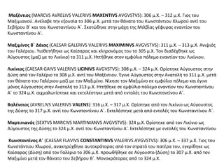 Μαξέντιος (MARCVS AVRELIVS VALERIVS MAXENTIVS AVGVSTVS): 306 μ.Χ. – 312 μ.Χ. Γιος του
Μαξιμιανού. Ανέλαβε την εξουσία το 306 μ.Χ. μετά τον θάνατο του Κωνστάντιου Χλωρού αντί του
Σεβήρου B΄ και του Κωνσταντίνου Α΄. Σκοτώθηκε στην μάχη της Μιλβίας γέφυρας εναντίον του
Κωνσταντίνου Α'.
Μαξιμίνος Β΄ Δάιας (CAESAR GALERIVS VALERIVS MAXIMINVS AVGVSTVS): 311 μ.Χ. – 313 μ.Χ. Ανιψιός
του Γαλέριου. Υιοθετήθηκε ως Καίσαρας και κληρονόμος του το 305 μ.Χ. Τον διαδέχθηκε ως
Αύγουστος (μαζί με το Λικίνιο) το 311 μ.Χ. Ηττήθηκε στον εμφύλιο πόλεμο εναντίον του Λικίνιου.
Λικίνιος (CAESAR GAIVS VALERIVS LICINIVS AVGVSTVS): 308 μ.Χ. – 324 μ.Χ. Ορίστηκε Αύγουστος στην
Δύση από τον Γαλέριο το 308 μ.Χ. αντί του Μαξέντιου. Έγινε Αύγουστος στην Ανατολή το 311 μ.Χ. μετά
τον θάνατο του Γαλέριου μαζί με τον Μαξιμίνο. Νίκησε τον Μαξιμίνο σε εμφύλιο πόλεμο και έγινε
μόνος Αύγουστος στην Ανατολή το 313 μ.Χ. Ηττήθηκε σε εμφύλιο πόλεμο εναντίον του Κωνσταντίνου
Α΄ το 324 μ.Χ. αιχμαλωτίστηκε και εκτελέστηκε μετά από εντολές του Κωνσταντίνου Α΄.
Βαλένσιος (AVRELIVS VALERIVS VALENS): 316 μ.Χ. – 317 μ.Χ. Ορίστηκε από τον Λικίνιο ως Αύγουστος
της Δύσης το 317 μ.Χ. αντί του Κωνσταντίνου Α΄. Εκτελέστηκε μετά από εντολές του Κωνσταντίνου Α΄.
Μαρτινιανός (SEXTVS MARCIVS MARTINIANVS AVGVSTVS): 324 μ.Χ. Ορίστηκε από τον Λικίνιο ως
Αύγουστος της Δύσης το 324 μ.Χ. αντί του Κωνσταντίνου Α'. Εκτελέστηκε με εντολές του Κωνσταντίνου
Κωνσταντίνος Α΄ (CAESAR FLAVIVS CONSTANTINVS VALERIVS AVGVSTVS): 306 μ.Χ. – 337 μ.Χ. Γιος του
Κωνστάντιου Χλωρού, ανακηρύχθηκε αυτοκράτορας από τον στρατό του πατέρα του, εγκρίθηκε ως
Καίσαρας (Δύση) από τον Γαλέριο το 306 μ.Χ. προωθήθηκε σε Αύγουστο (Δύση) το 307 μ.Χ. από τον
Μαξιμίνο μετά τον θάνατο του Σεβήρου B΄. Μονοκράτορας από το 324 μ.Χ.
 