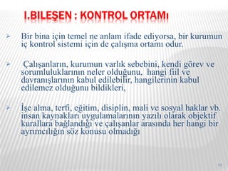 Bir bina için temel ne anlam ifade ediyorsa, bir kurumun iç kontrol sistemi için de çalışma ortamı odur.  Çalışanların, kurumun varlık sebebini, kendi görev ve sorumluluklarının neler olduğunu,  hangi fiil ve davranışlarının kabul edilebilir, hangilerinin kabul edilemez olduğunu bildikleri, İşe alma, terfi, eğitim, disiplin, mali ve sosyal haklar vb. insan kaynakları uygulamalarının yazılı olarak objektif kurallara bağlandığı ve çalışanlar arasında her hangi bir ayrımcılığın söz konusu olmadığı 