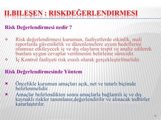 Risk Değerlendirmesi nedir ? Risk değerlendirmesi kurumun, faaliyetlerde etkinlik, mali raporlarda güvenilirlik ve düzenlemelere uyum hedeflerini olumsuz etkileyecek iç ve dış olayların tespit ve analiz edilerek bunlara uygun cevaplar verilmesini belirleme sürecidir. İç Kontrol faaliyeti risk esaslı olarak gerçekleştirilmelidir. Risk Değerlendirmesinde Yöntem Öncelikle kurumun amaçları açık, net ve tutarlı biçimde belirlenmelidir. Amaçlar belirlendikten sonra amaçlarla bağlantılı iç ve dış kaynaklı riskler tanımlanır,değerlendirilir ve alınacak tedbirler kararlaştırılır. 