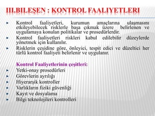 Kontrol faaliyetleri, kurumun amaçlarına ulaşmasını etkileyebilecek risklerle başa çıkmak üzere  belirlenen ve uygulamaya konulan politikalar ve prosedürlerdir. Kontrol faaliyetleri riskleri kabul edilebilir düzeylerde yönetmek için kullanılır. Risklerin çeşidine göre, önleyici, tespit edici ve düzeltici her türlü kontrol faaliyeti belirlenir ve uygulanır. Kontrol Faaliyetlerinin çeşitleri: Yetki-onay prosedürleri Görevlerin ayrılığı Hiyerarşik kontroller Varlıkların fiziki güvenliği Kayıt ve dosyalama Bilgi teknolojileri kontrolleri 