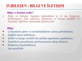 Bilgi ve iletişim nedir? Bilgi ve iletişim, kurumu ilgilendiren iç ve dış bilgilerin belirlenmesi, elde edilmesi, işlenmesi ve kurum içindeki ve dışındaki ilgililere zamanında iletilmesidir. Bilgi;  Çalışanların görev ve sorumluluklarını   yerine getirebilmesi, Sağlıklı karar alabilmesi, Şeffaf ve hesap verebilir bir şekilde raporlama yapabilmesi, Hedeflerin gerçekleşme performansının takip edilmesi, Risklerin yönetilebilmesi, için gereklidir. 