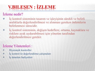 İzleme nedir? İç kontrol sisteminin tasarım ve işleyişinin sürekli ve belirli aralıklarla değerlendirilmesi ve alınması gereken önlemlerin belirlenmesi sürecidir. İç kontrol sisteminin, değişen hedeflere, ortama, kaynaklara ve risklere ayak uydurabilmesi için yönetim tarafından değerlendirilmesi gerekir. İzleme Yöntemleri : Hiyerarşik kontroller İç kontrol öz değerlendirme çalışmaları İç denetim faaliyetleri 