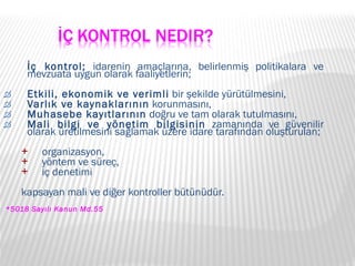 İç kontrol;  idarenin amaçlarına, belirlenmiş politikalara ve mevzuata uygun olarak faaliyetlerin;  Etkili, ekonomik ve verimli  bir şekilde yürütülmesini, Varlık ve kaynaklarının  korunmasını,  Muhasebe kayıtlarının  doğru ve tam olarak tutulmasını,  Mali bilgi ve yönetim bilgisinin  zamanında ve güvenilir olarak üretilmesini sağlamak üzere idare tarafından oluşturulan;  organizasyon,  yöntem ve süreç,  iç denetimi  kapsayan mali ve diğer kontroller bütünüdür. *5018 Sayılı Kanun Md.55 