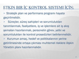 S tratejik plan ve performans programı hayata geçirilmelidir. Süreçler, süreç sahipleri ve sorumlulukları tanımlanmalı, faaliyetlere, iş ve işlemlere ait iş akış  şemaları hazırlanmalı, personelin görev, yetki ve  sorumlulukları ile kontrol prosedürleri belirlenmelidir. Kurumun amaç, hedef ve politikalarının yerine getirilmesinde ortaya çıkması muhtemel risklere ilişkin Yönetim planı hazırlanmalıdır. 