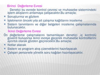 Birinci  Değerleme Evresi Denetçi bu evrede kontrol çevresi ve muhasebe sistemindeki işlem akışlarını anlamaya çalışacaktır.Bu amaçla; Soruşturma ve gözlem İşletmenin önceki yıla ait çalışma kağıtlarını inceleme Sistem tanımlarını ve diğer belgeleri inceleme çalışmalarında bulunacaktır. İkinci Değerleme Evresi Ön değerleme çalışmalarını tamamlayan denetiçi ,iç kontrolü güvenli buluyorsa ikinci evreye geçerek muhasebe kontrolllerini ayrıntılı olarak gözden geçirecektir.Bu amaçla; Notlar alacak Sistem ve program akış çizeneklerini hazırlayacak Çalışan personele yönelik soru kağıları hazırlayacaktır. 