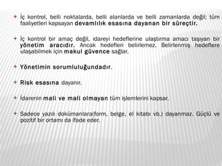 İç kontrol, belli noktalarda, belli alanlarda ve belli zamanlarda değil; tüm faaliyetleri kapsayan  devamlılık esasına dayanan bir süreçtir. İç kontrol bir amaç değil, idareyi hedeflerine ulaştırma amacı taşıyan bir  yönetim aracıdır.  Ancak hedefleri belirlemez. Belirlenmiş hedeflere ulaşabilmek için  makul güvence  sağlar. Yönetimin sorumluluğundadır . Risk esasına  dayanır. İdarenin  mali ve mali olmayan  tüm işlemlerini kapsar. Sadece yazılı dokümanlara(form, belge, el kitabı vb.) dayanmaz. Güçlü ve pozitif bir ortamı da ifade eder. 