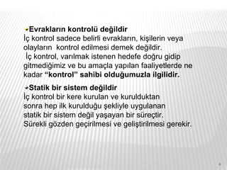 Evrakların kontrolü değildir İç kontrol sadece belirli evrakların, kişilerin veya olayların  kontrol edilmesi demek değildir. İç kontrol, varılmak istenen hedefe doğru gidip gitmediğimiz ve bu amaçla yapılan faaliyetlerde ne kadar  “kontrol” sahibi olduğumuzla ilgilidir.  Statik bir sistem değildir İç kontrol bir kere kurulan ve kurulduktan sonra hep ilk kurulduğu şekliyle uygulanan statik bir sistem değil yaşayan bir süreçtir. Sürekli gözden geçirilmesi ve geliştirilmesi gerekir. 