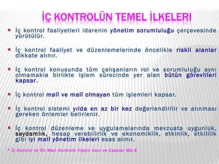 İç kontrol faaliyetleri idarenin  yönetim sorumluluğu  çerçevesinde yürütülür.  İç kontrol faaliyet ve düzenlemelerinde öncelikle  riskli alanlar  dikkate alınır.  İç kontrol konusunda tüm çalışanların rol ve sorumluluğu aynı olmamakla birlikte işlem sürecinde yer alan  bütün görevlileri kapsar .  İç kontrol  malî ve malî olmayan  tüm işlemleri kapsar.  İç kontrol sistemi  yılda en az bir kez  değerlendirilir ve alınması gereken önlemler belirlenir.  İç kontrol düzenleme ve uygulamalarında mevzuata uygunluk,  saydamlık,  hesap verebilirlik ve ekonomiklik, etkinlik, etkililik gibi  iyi malî yönetim ilkeleri  esas alınır. * İç Kontrol ve Ön Mali Kontrole İlişkin Usul ve Esaslar Md.6 