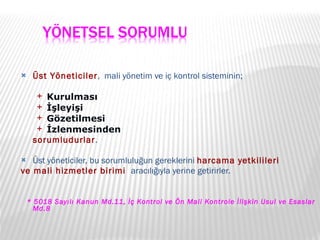 Üst Yöneticiler ,  mali yönetim ve iç kontrol sisteminin; Kurulması İşleyişi Gözetilmesi İzlenmesinden sorumludurlar . Üst yöneticiler, bu sorumluluğun gereklerini  harcama yetkilileri  ve mali hizmetler birimi  aracılığıyla yerine getirirler. * 5018 Sayılı Kanun Md.11, İç Kontrol ve Ön Mali Kontrole İlişkin Usul ve Esaslar Md.8   