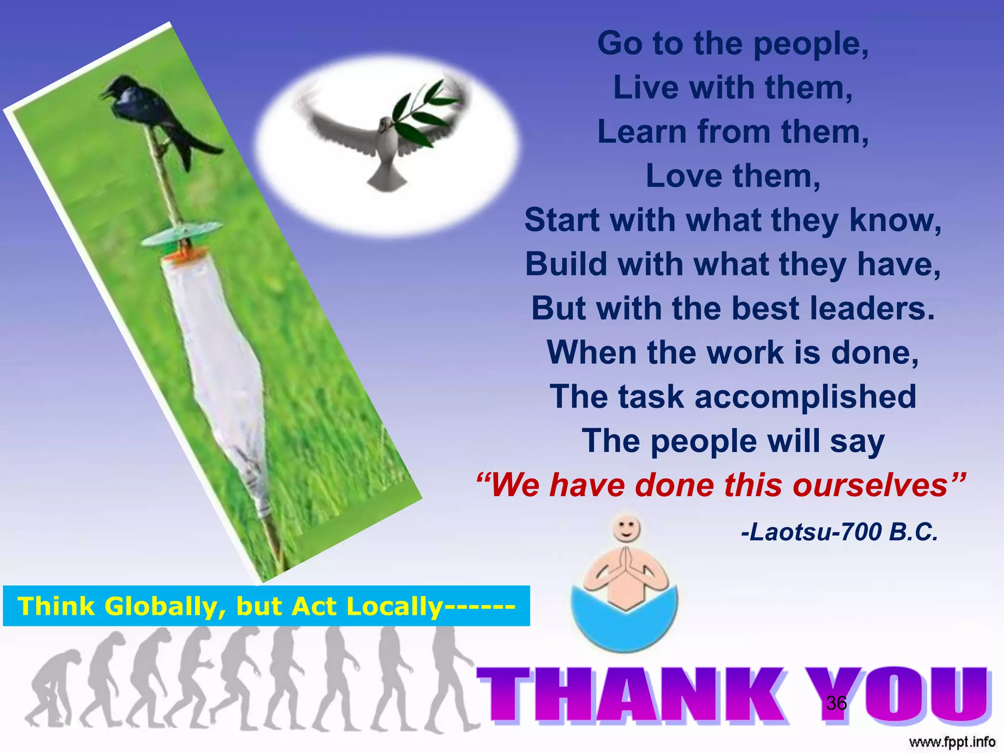 36
Go to the people,
Live with them,
Learn from them,
Love them,
Start with what they know,
Build with what they have,
But with the best leaders.
When the work is done,
The task accomplished
The people will say
“We have done this ourselves”
-Laotsu-700 B.C.
Think Globally, but Act Locally------
 