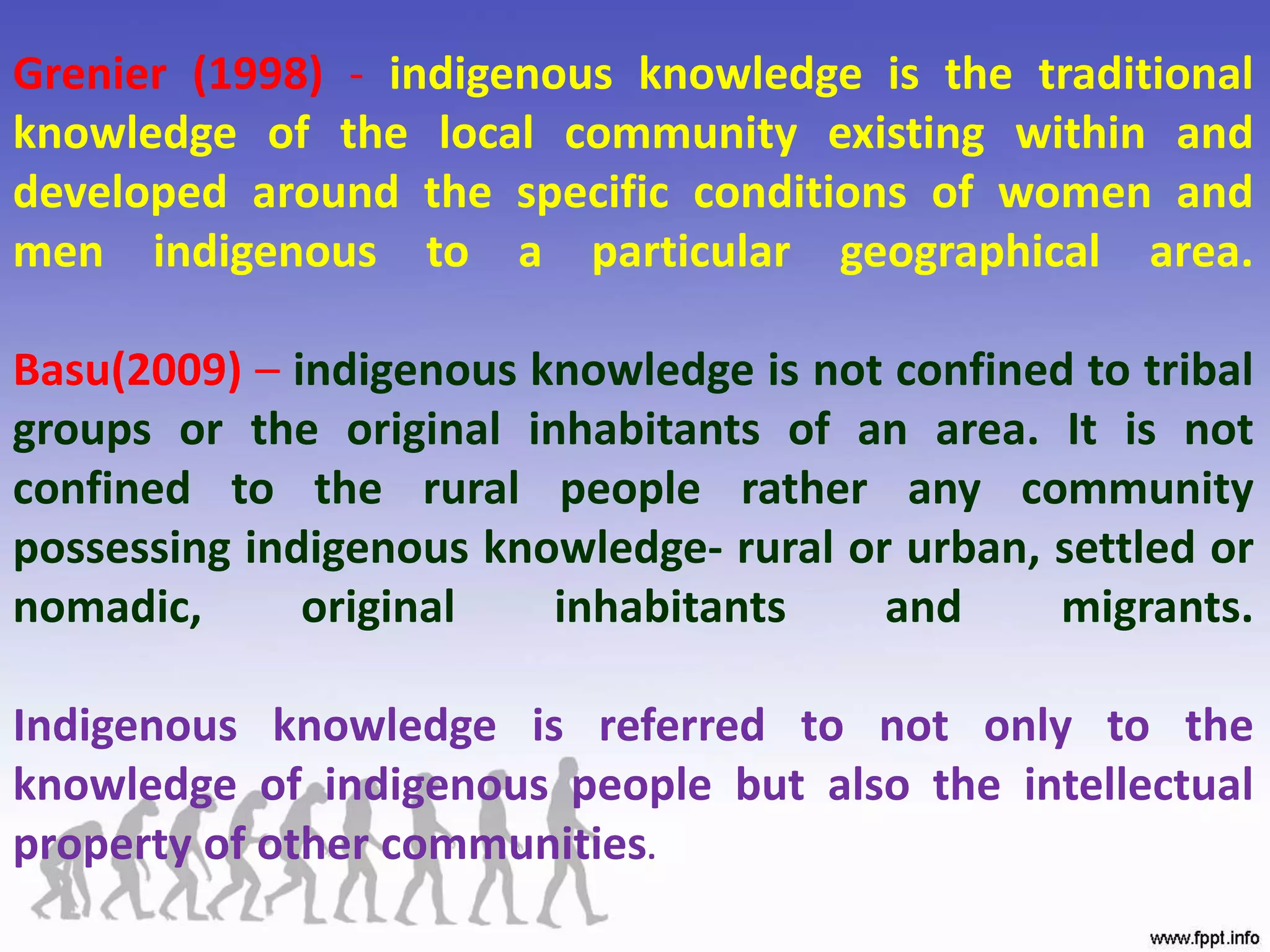 Grenier (1998) - indigenous knowledge is the traditional
knowledge of the local community existing within and
developed around the specific conditions of women and
men indigenous to a particular geographical area.
Basu(2009) – indigenous knowledge is not confined to tribal
groups or the original inhabitants of an area. It is not
confined to the rural people rather any community
possessing indigenous knowledge- rural or urban, settled or
nomadic, original inhabitants and migrants.
Indigenous knowledge is referred to not only to the
knowledge of indigenous people but also the intellectual
property of other communities.
 