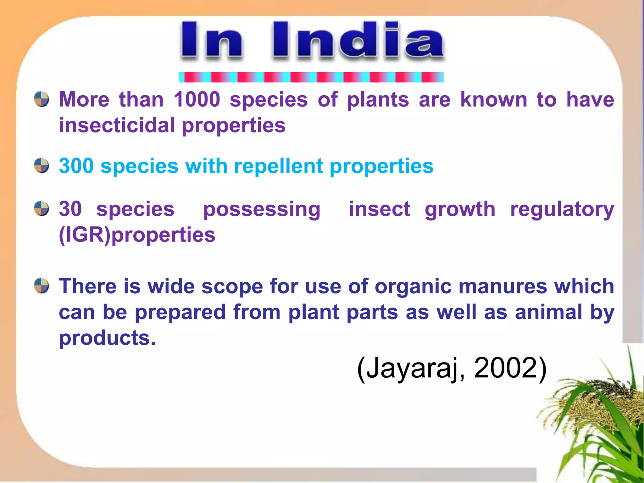 More than 1000 species of plants are known to have
insecticidal properties
300 species with repellent properties
30 species possessing insect growth regulatory
(IGR)properties
There is wide scope for use of organic manures which
can be prepared from plant parts as well as animal by
products.
(Jayaraj, 2002)
 