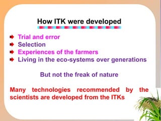 How ITK were developed
Trial and error
Selection
Experiences of the farmers
Living in the eco-systems over generations
But not the freak of nature
Many technologies recommended by the
scientists are developed from the ITKs
 