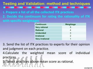 Testing and Validation: method and techniques
Continuum Weightage
Very rational 5
Rational 4
Undecided 3
Irrational 2
Very irrational 1
1. Prepare a list of all the collected ITK practices
2. Decide the continuum for rating the rationality of ITK
with specific weightages
3. Send the list of ITK practices to experts for their opinion
and judgment on each practice.
4.Calculate the weighted mean score of individual
practices.
5. Select practices above mean score as rational.
 