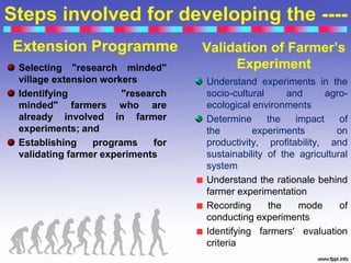 Steps involved for developing the ----
Extension Programme
Selecting "research minded"
village extension workers
Identifying "research
minded" farmers who are
already involved in farmer
experiments; and
Establishing programs for
validating farmer experiments
Validation of Farmer’s
Experiment
Understand experiments in the
socio-cultural and agro-
ecological environments
Determine the impact of
the experiments on
productivity, profitability, and
sustainability of the agricultural
system
Understand the rationale behind
farmer experimentation
Recording the mode of
conducting experiments
Identifying farmers' evaluation
criteria
 