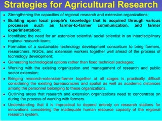 Strategies for Agricultural Research
Strengthening the capacities of regional research and extension organizations;
Building upon local people's knowledge that is acquired through various
processes such as farmer-to-farmer communication, and farmer
experimentation;
Identifying the need for an extension scientist/ social scientist in an interdisciplinary
regional research team;
Formation of a sustainable technology development consortium to bring farmers,
researchers, NGOs, and extension workers together well ahead of the process of
technology development;
Generating technological options rather than fixed technical packages;
Working with the existing organization and management of research and public
sector extension;
Bringing research-extension-farmer together at all stages is practically difficult
considering the existing bureaucracies and spatial as well as academic distances
among the personnel belonging to these organizations.
Outlining areas that research and extension organizations need to concentrate on
during the process of working with farmers.
Understanding that it is impractical to depend entirely on research stations for
innovations considering the inadequate human resource capacity of the regional
research system.
 