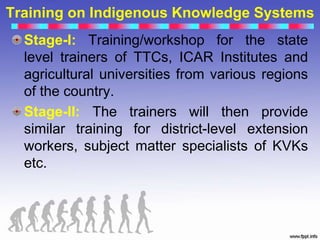 Training on Indigenous Knowledge Systems
Stage-I: Training/workshop for the state
level trainers of TTCs, ICAR Institutes and
agricultural universities from various regions
of the country.
Stage-II: The trainers will then provide
similar training for district-level extension
workers, subject matter specialists of KVKs
etc.
 