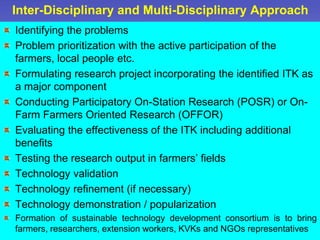 Inter-Disciplinary and Multi-Disciplinary Approach
Identifying the problems
Problem prioritization with the active participation of the
farmers, local people etc.
Formulating research project incorporating the identified ITK as
a major component
Conducting Participatory On-Station Research (POSR) or On-
Farm Farmers Oriented Research (OFFOR)
Evaluating the effectiveness of the ITK including additional
benefits
Testing the research output in farmers’ fields
Technology validation
Technology refinement (if necessary)
Technology demonstration / popularization
Formation of sustainable technology development consortium is to bring
farmers, researchers, extension workers, KVKs and NGOs representatives
 