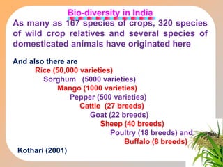 Bio-diversity in India
As many as 167 species of crops, 320 species
of wild crop relatives and several species of
domesticated animals have originated here
And also there are
Rice (50,000 varieties)
Sorghum (5000 varieties)
Mango (1000 varieties)
Pepper (500 varieties)
Cattle (27 breeds)
Goat (22 breeds)
Sheep (40 breeds)
Poultry (18 breeds) and
Buffalo (8 breeds)
Kothari (2001)
 