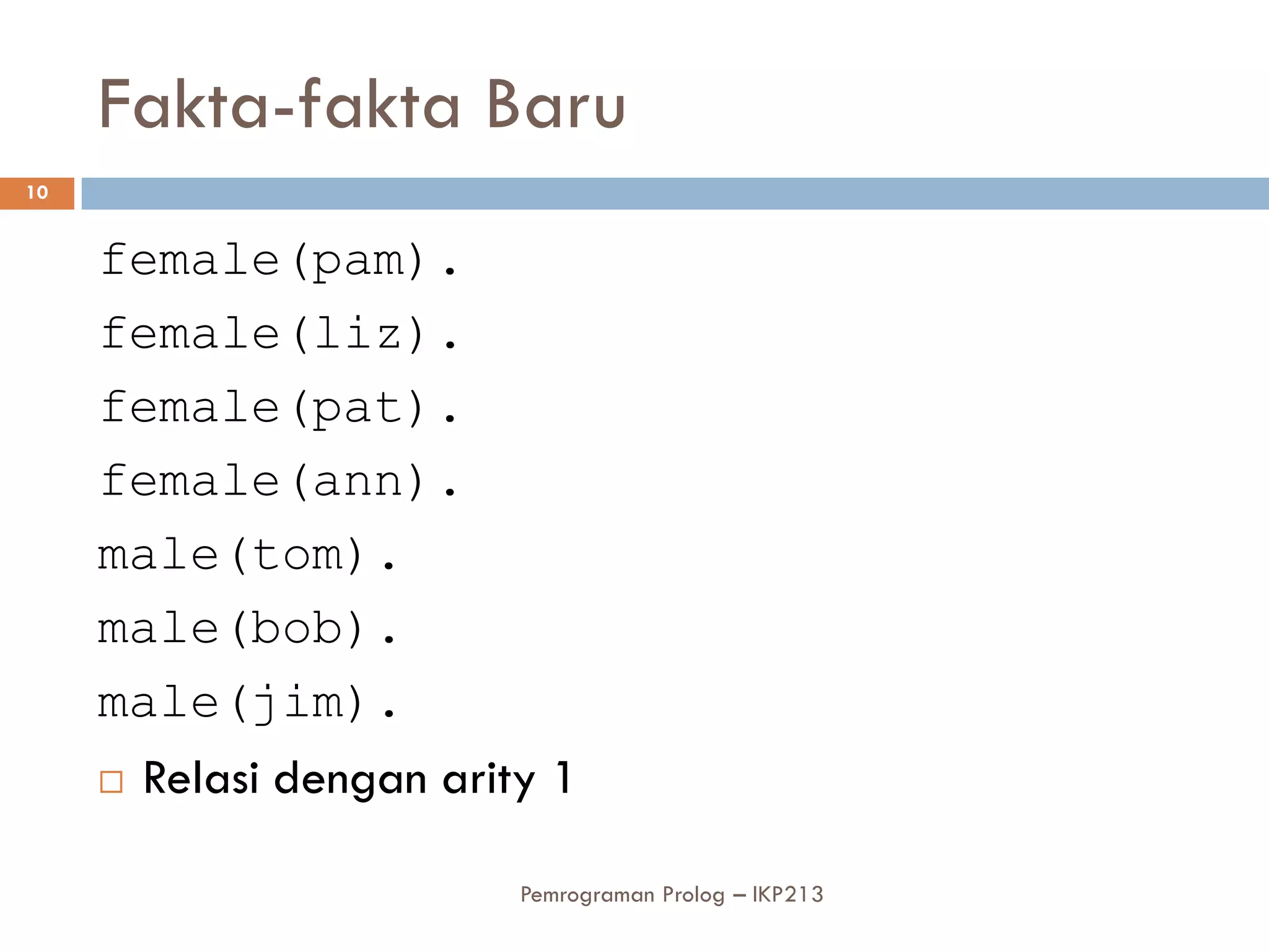 Fakta-fakta Baru
10


     female(pam).
     female(liz).
     female(pat).
     female(ann).
     male(tom).
     male(bob).
     male(jim).
      Relasi dengan arity 1


                         Pemrograman Prolog – IKP213
 