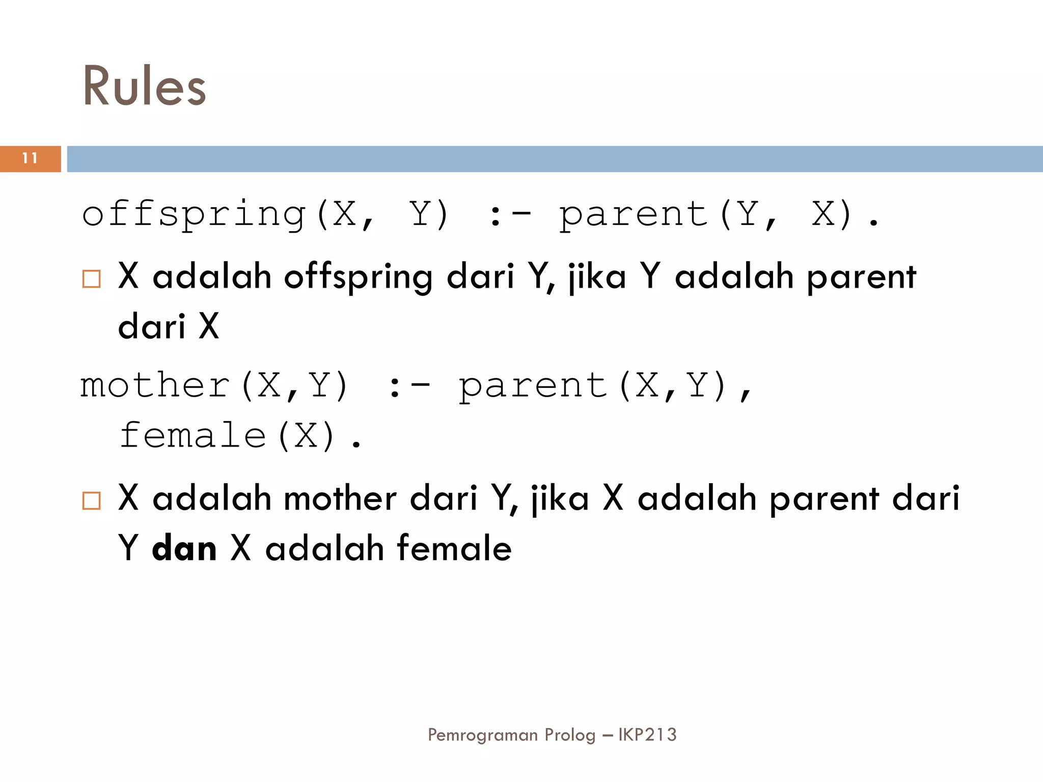 Rules
11


     offspring(X, Y) :- parent(Y, X).
      X adalah offspring dari Y, jika Y adalah parent

       dari X
     mother(X,Y) :- parent(X,Y),
       female(X).
      X adalah mother dari Y, jika X adalah parent dari

       Y dan X adalah female



                         Pemrograman Prolog – IKP213
 
