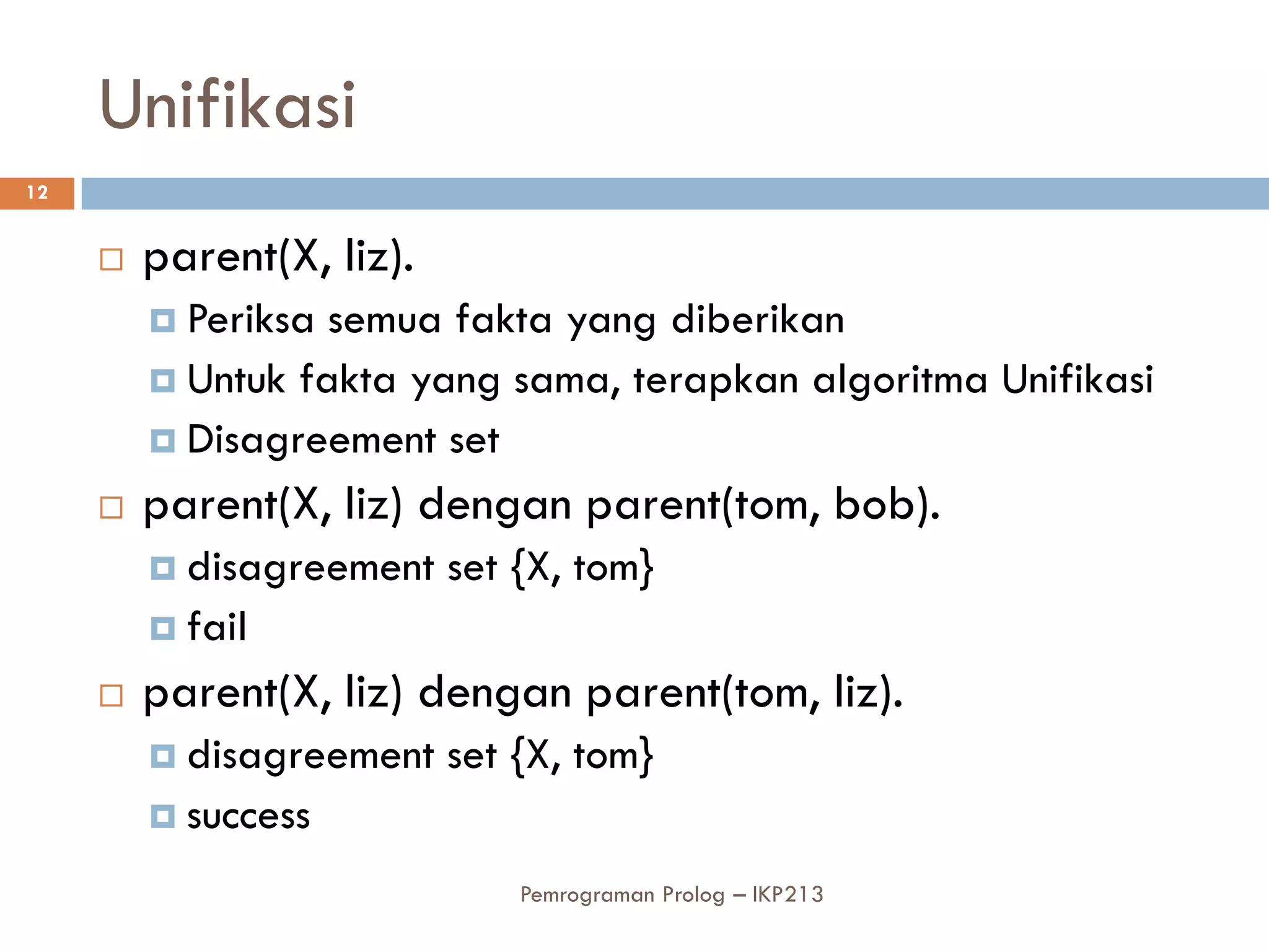 Unifikasi
12


        parent(X, liz).
          Periksa semua fakta yang diberikan
          Untuk fakta yang sama, terapkan algoritma Unifikasi
          Disagreement set

        parent(X, liz) dengan parent(tom, bob).
          disagreement    set {X, tom}
          fail

        parent(X, liz) dengan parent(tom, liz).
          disagreement    set {X, tom}
          success

                               Pemrograman Prolog – IKP213
 