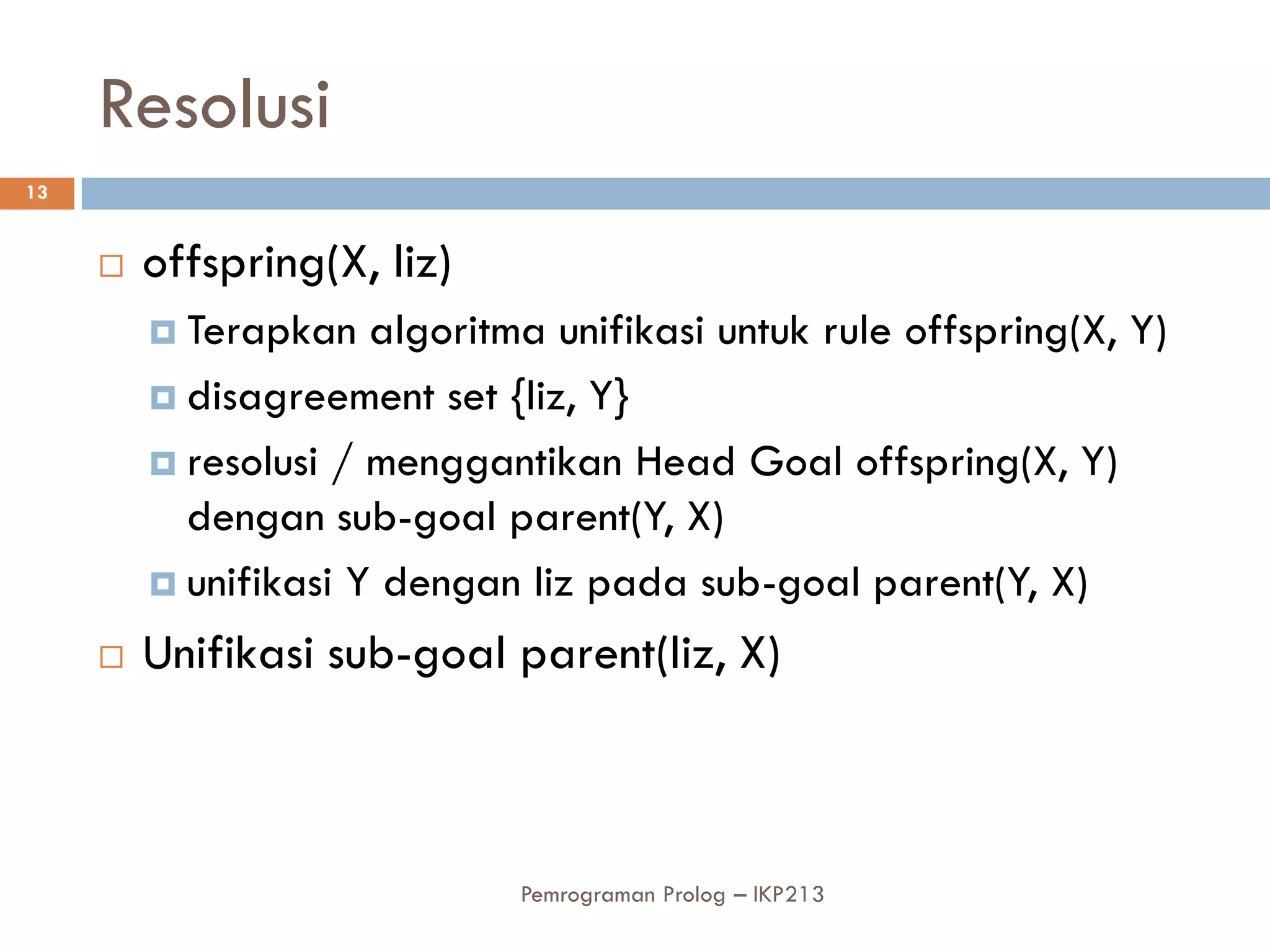 Resolusi
13


        offspring(X, liz)
          Terapkan   algoritma unifikasi untuk rule offspring(X, Y)
          disagreement set {liz, Y}

          resolusi / menggantikan Head Goal offspring(X, Y)
           dengan sub-goal parent(Y, X)
          unifikasi Y dengan liz pada sub-goal parent(Y, X)

        Unifikasi sub-goal parent(liz, X)



                              Pemrograman Prolog – IKP213
 