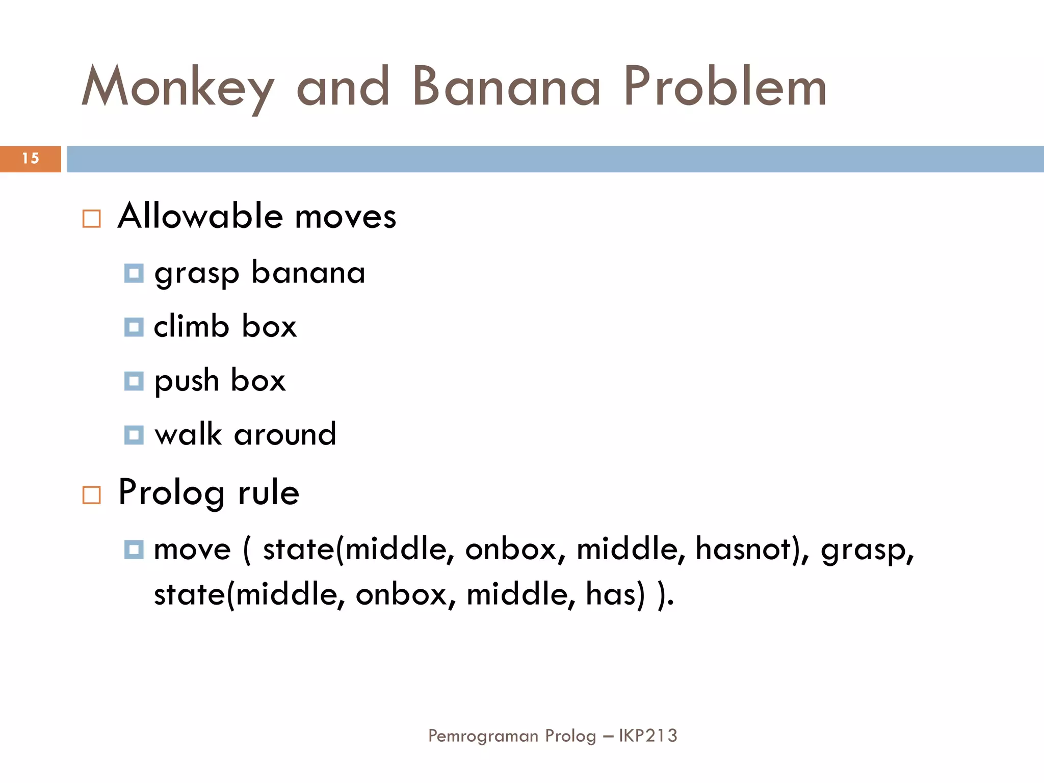 Monkey and Banana Problem
15


        Allowable moves
          grasp banana
          climb box

          push box

          walk around

        Prolog rule
          move  ( state(middle, onbox, middle, hasnot), grasp,
           state(middle, onbox, middle, has) ).


                             Pemrograman Prolog – IKP213
 