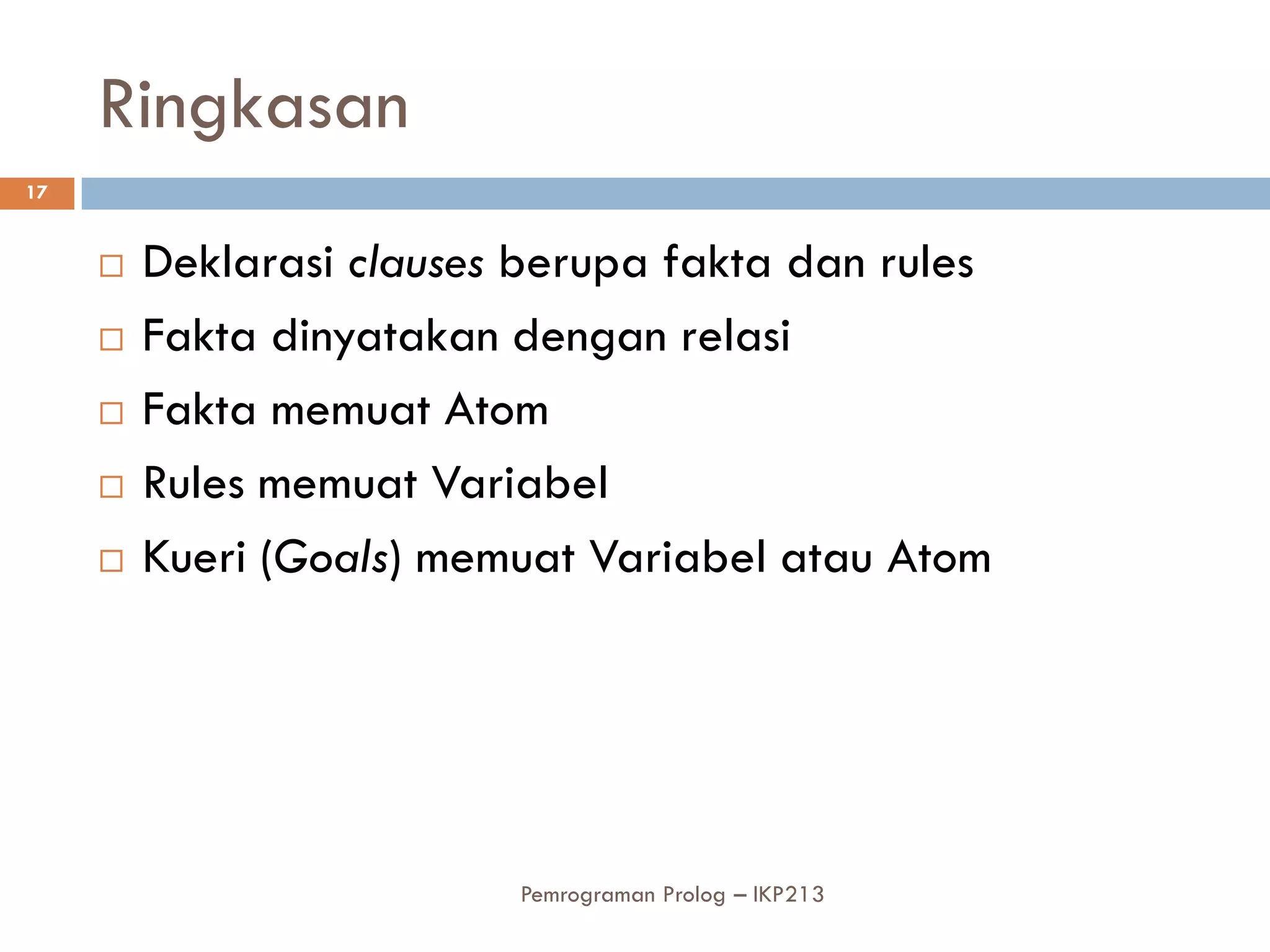 Ringkasan
17


        Deklarasi clauses berupa fakta dan rules
        Fakta dinyatakan dengan relasi
        Fakta memuat Atom
        Rules memuat Variabel
        Kueri (Goals) memuat Variabel atau Atom




                          Pemrograman Prolog – IKP213
 